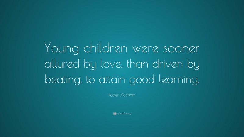 Roger Ascham Quote: “Young children were sooner allured by love, than driven by beating, to attain good learning.”