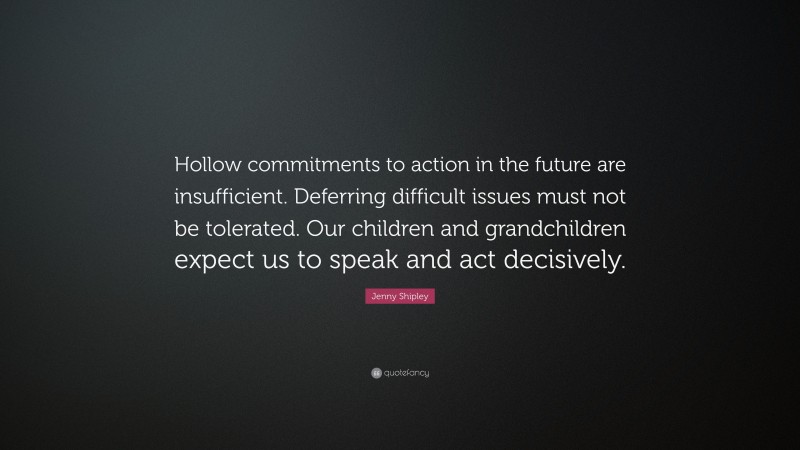 Jenny Shipley Quote: “Hollow commitments to action in the future are insufficient. Deferring difficult issues must not be tolerated. Our children and grandchildren expect us to speak and act decisively.”