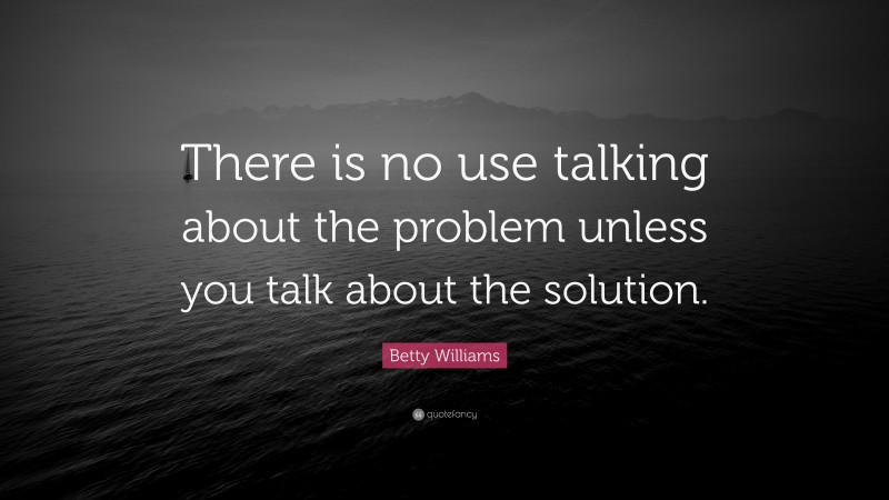 Betty Williams Quote: “There is no use talking about the problem unless you talk about the solution.”