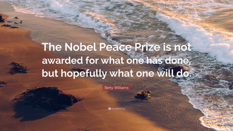 Betty Williams Quote: “The Nobel Peace Prize is not awarded for what one has done, but hopefully what one will do.”