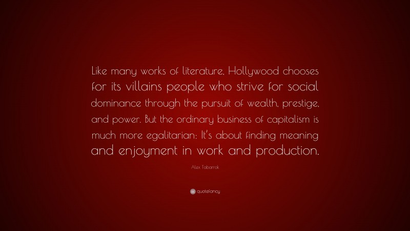 Alex Tabarrok Quote: “Like many works of literature, Hollywood chooses for its villains people who strive for social dominance through the pursuit of wealth, prestige, and power. But the ordinary business of capitalism is much more egalitarian: It’s about finding meaning and enjoyment in work and production.”