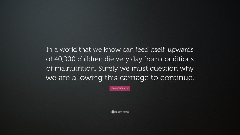 Betty Williams Quote: “In a world that we know can feed itself, upwards of 40,000 children die very day from conditions of malnutrition. Surely we must question why we are allowing this carnage to continue.”