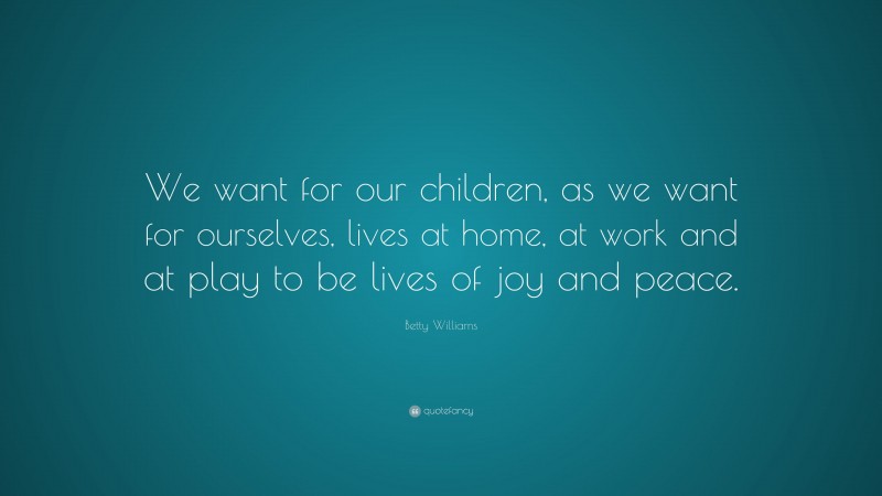 Betty Williams Quote: “We want for our children, as we want for ourselves, lives at home, at work and at play to be lives of joy and peace.”