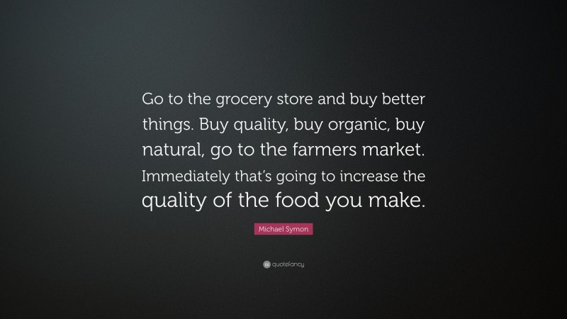 Michael Symon Quote: “Go to the grocery store and buy better things. Buy quality, buy organic, buy natural, go to the farmers market. Immediately that’s going to increase the quality of the food you make.”