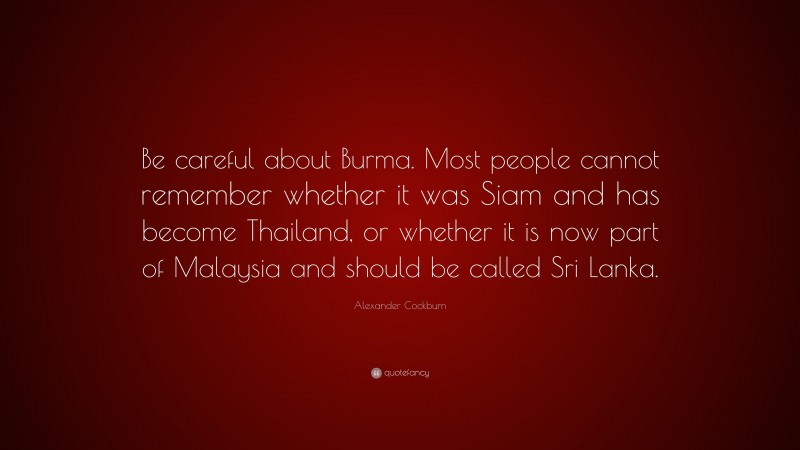 Alexander Cockburn Quote: “Be careful about Burma. Most people cannot remember whether it was Siam and has become Thailand, or whether it is now part of Malaysia and should be called Sri Lanka.”