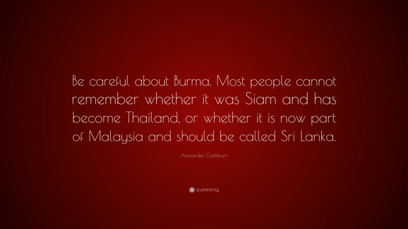 Alexander Cockburn Quote: “Be careful about Burma. Most people cannot remember whether it was Siam and has become Thailand, or whether it is now part of Malaysia and should be called Sri Lanka.”