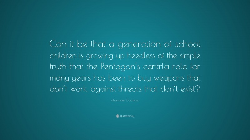 Alexander Cockburn Quote: “Can it be that a generation of school children is growing up heedless of the simple truth that the Pentagon’s centrla role for many years has been to buy weapons that don’t work, against threats that don’t exist?”