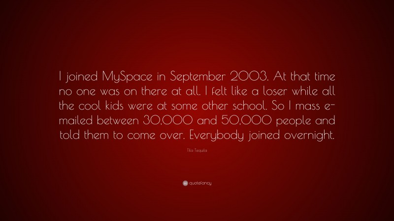 Tila Tequila Quote: “I joined MySpace in September 2003. At that time no one was on there at all. I felt like a loser while all the cool kids were at some other school. So I mass e-mailed between 30,000 and 50,000 people and told them to come over. Everybody joined overnight.”