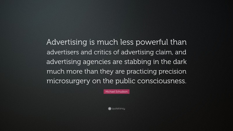Michael Schudson Quote: “Advertising is much less powerful than advertisers and critics of advertising claim, and advertising agencies are stabbing in the dark much more than they are practicing precision microsurgery on the public consciousness.”