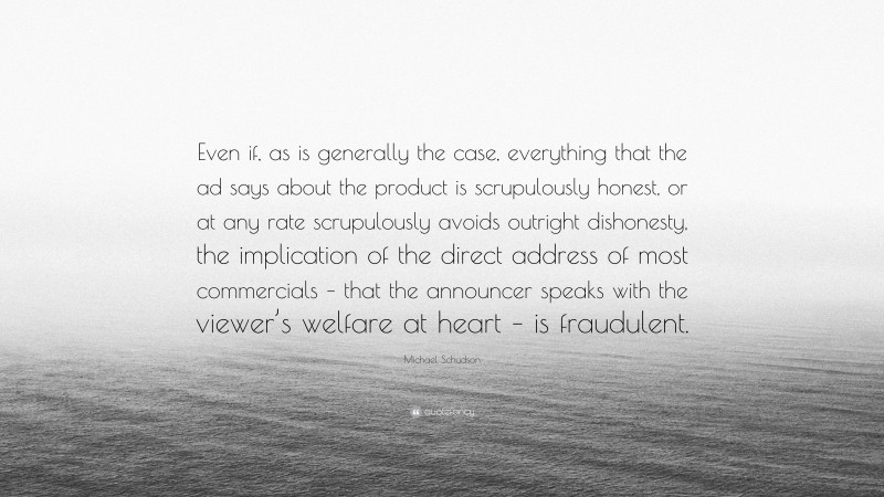 Michael Schudson Quote: “Even if, as is generally the case, everything that the ad says about the product is scrupulously honest, or at any rate scrupulously avoids outright dishonesty, the implication of the direct address of most commercials – that the announcer speaks with the viewer’s welfare at heart – is fraudulent.”