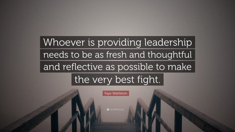 Faye Wattleton Quote: “Whoever is providing leadership needs to be as fresh and thoughtful and reflective as possible to make the very best fight.”