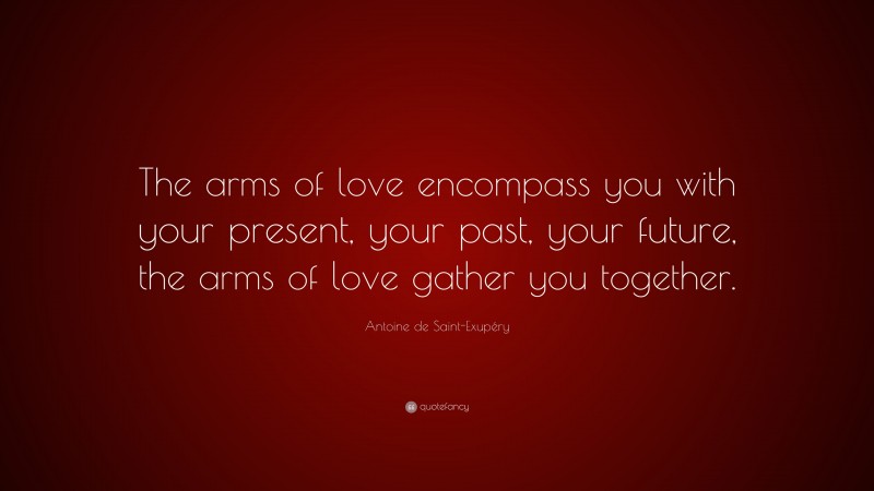 Antoine de Saint-Exupéry Quote: “The arms of love encompass you with your present, your past, your future, the arms of love gather you together.”