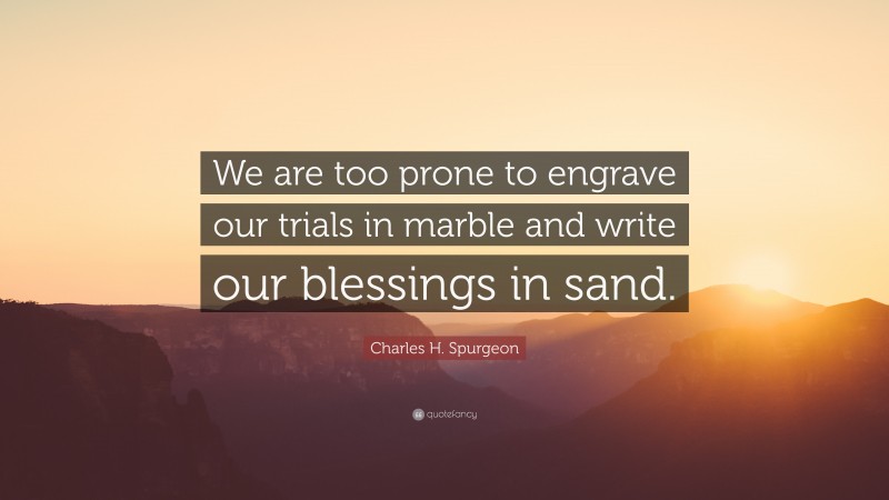 Charles H. Spurgeon Quote: “We are too prone to engrave our trials in marble and write our blessings in sand.”