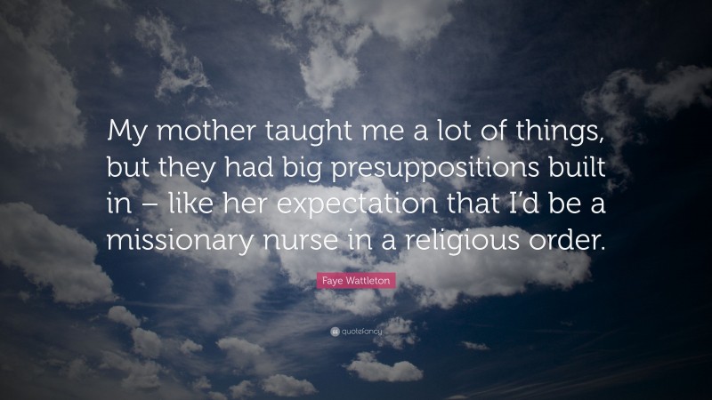 Faye Wattleton Quote: “My mother taught me a lot of things, but they had big presuppositions built in – like her expectation that I’d be a missionary nurse in a religious order.”