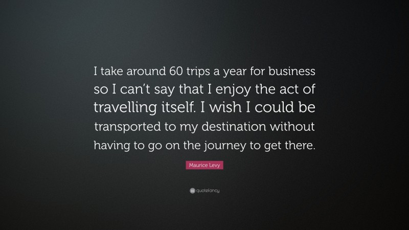 Maurice Levy Quote: “I take around 60 trips a year for business so I can’t say that I enjoy the act of travelling itself. I wish I could be transported to my destination without having to go on the journey to get there.”