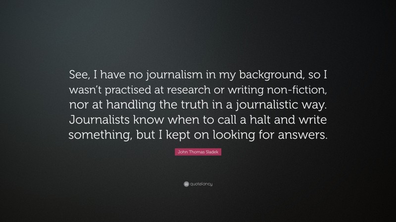 John Thomas Sladek Quote: “See, I have no journalism in my background, so I wasn’t practised at research or writing non-fiction, nor at handling the truth in a journalistic way. Journalists know when to call a halt and write something, but I kept on looking for answers.”