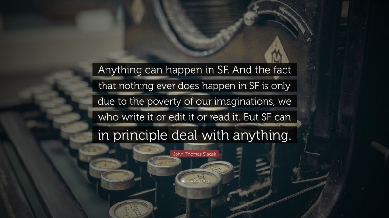 John Thomas Sladek Quote: “Anything can happen in SF. And the fact that nothing ever does happen in SF is only due to the poverty of our imaginations, we who write it or edit it or read it. But SF can in principle deal with anything.”