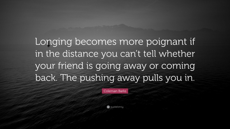 Coleman Barks Quote: “Longing becomes more poignant if in the distance you can’t tell whether your friend is going away or coming back. The pushing away pulls you in.”