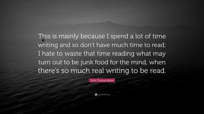 John Thomas Sladek Quote: “This is mainly because I spend a lot of time writing and so don’t have much time to read; I hate to waste that time reading what may turn out to be junk food for the mind, when there’s so much real writing to be read.”