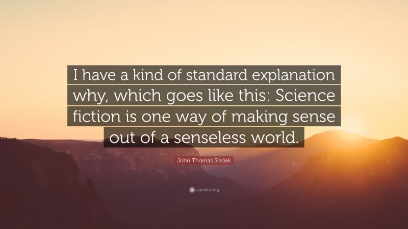 John Thomas Sladek Quote: “I have a kind of standard explanation why, which goes like this: Science fiction is one way of making sense out of a senseless world.”