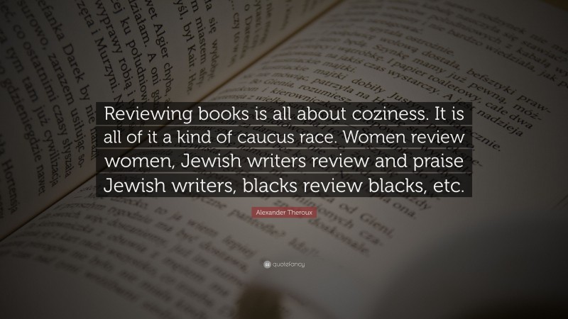 Alexander Theroux Quote: “Reviewing books is all about coziness. It is all of it a kind of caucus race. Women review women, Jewish writers review and praise Jewish writers, blacks review blacks, etc.”