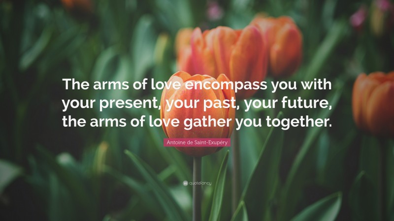 Antoine de Saint-Exupéry Quote: “The arms of love encompass you with your present, your past, your future, the arms of love gather you together.”