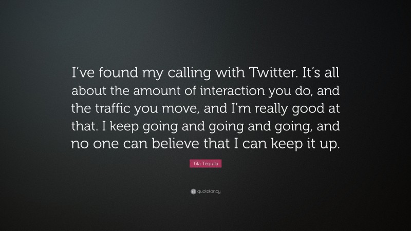 Tila Tequila Quote: “I’ve found my calling with Twitter. It’s all about the amount of interaction you do, and the traffic you move, and I’m really good at that. I keep going and going and going, and no one can believe that I can keep it up.”