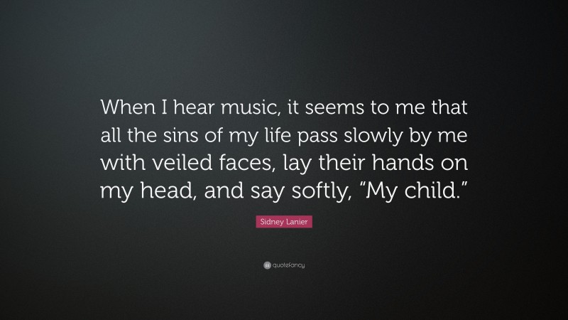 Sidney Lanier Quote: “When I hear music, it seems to me that all the sins of my life pass slowly by me with veiled faces, lay their hands on my head, and say softly, “My child.””