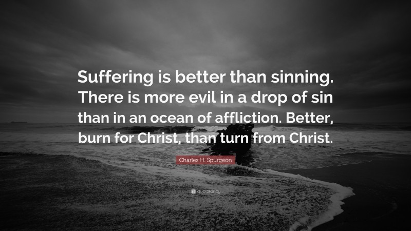 Charles H. Spurgeon Quote: “Suffering is better than sinning. There is more evil in a drop of sin than in an ocean of affliction. Better, burn for Christ, than turn from Christ.”