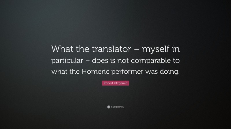 Robert Fitzgerald Quote: “What the translator – myself in particular – does is not comparable to what the Homeric performer was doing.”