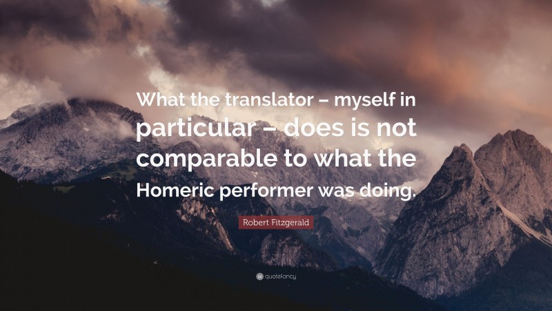 Robert Fitzgerald Quote: “What the translator – myself in particular – does is not comparable to what the Homeric performer was doing.”