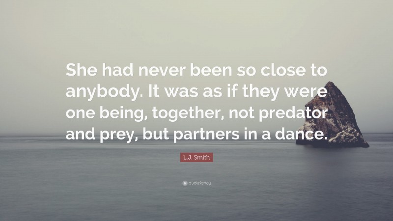 L.J. Smith Quote: “She had never been so close to anybody. It was as if they were one being, together, not predator and prey, but partners in a dance.”