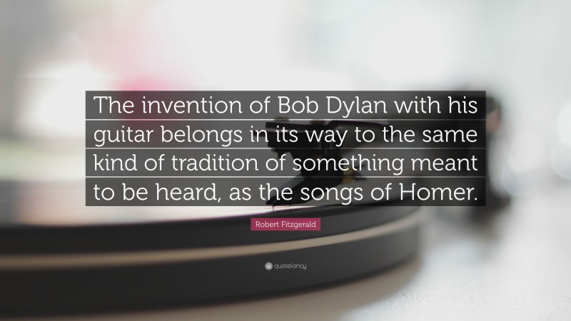 Robert Fitzgerald Quote: “The invention of Bob Dylan with his guitar belongs in its way to the same kind of tradition of something meant to be heard, as the songs of Homer.”