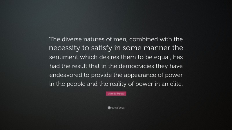 Vilfredo Pareto Quote: “The diverse natures of men, combined with the necessity to satisfy in some manner the sentiment which desires them to be equal, has had the result that in the democracies they have endeavored to provide the appearance of power in the people and the reality of power in an elite.”
