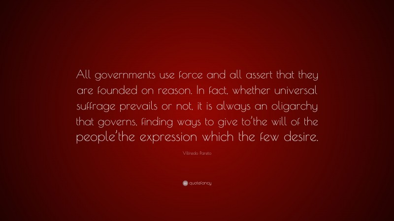 Vilfredo Pareto Quote: “All governments use force and all assert that they are founded on reason. In fact, whether universal suffrage prevails or not, it is always an oligarchy that governs, finding ways to give to’the will of the people’the expression which the few desire.”