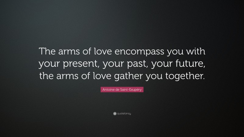 Antoine de Saint-Exupéry Quote: “The arms of love encompass you with your present, your past, your future, the arms of love gather you together.”