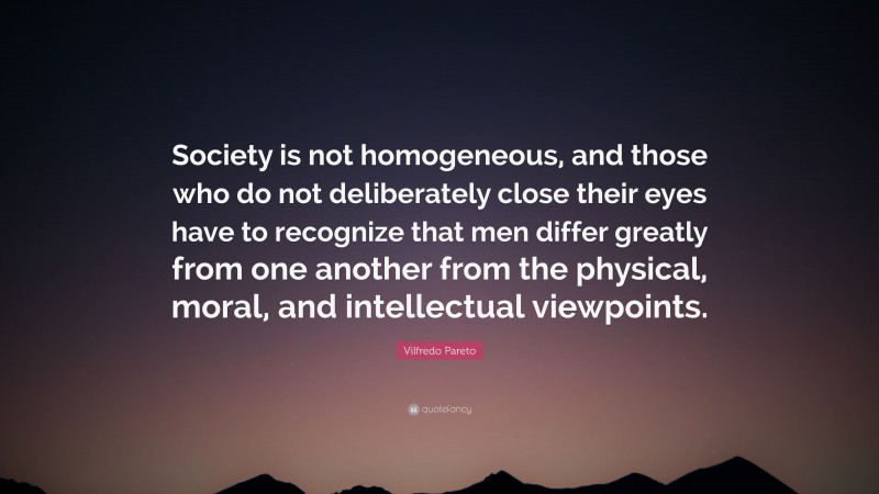 Vilfredo Pareto Quote: “Society is not homogeneous, and those who do not deliberately close their eyes have to recognize that men differ greatly from one another from the physical, moral, and intellectual viewpoints.”