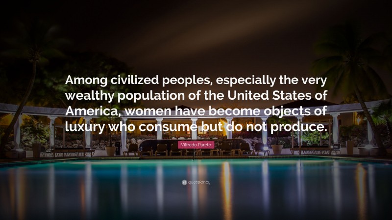 Vilfredo Pareto Quote: “Among civilized peoples, especially the very wealthy population of the United States of America, women have become objects of luxury who consume but do not produce.”