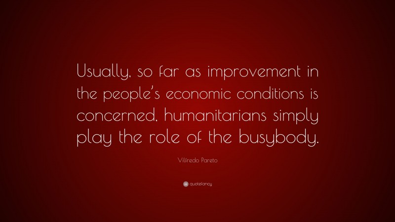Vilfredo Pareto Quote: “Usually, so far as improvement in the people’s economic conditions is concerned, humanitarians simply play the role of the busybody.”
