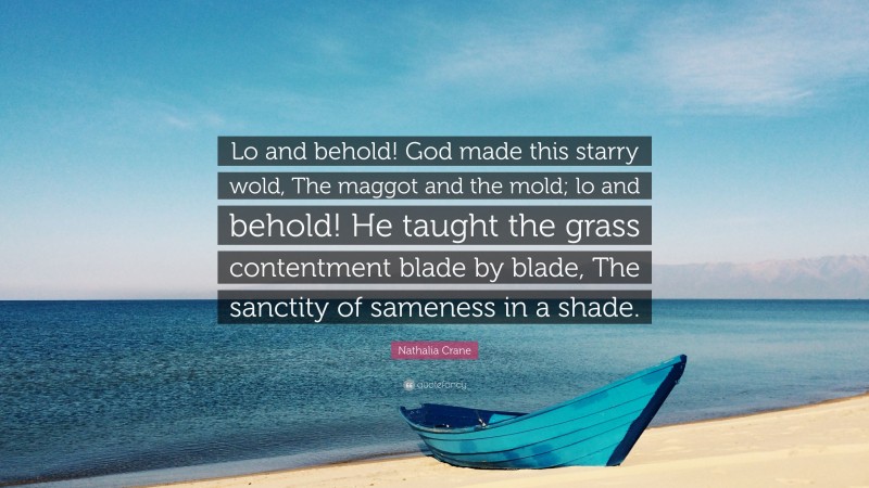 Nathalia Crane Quote: “Lo and behold! God made this starry wold, The maggot and the mold; lo and behold! He taught the grass contentment blade by blade, The sanctity of sameness in a shade.”