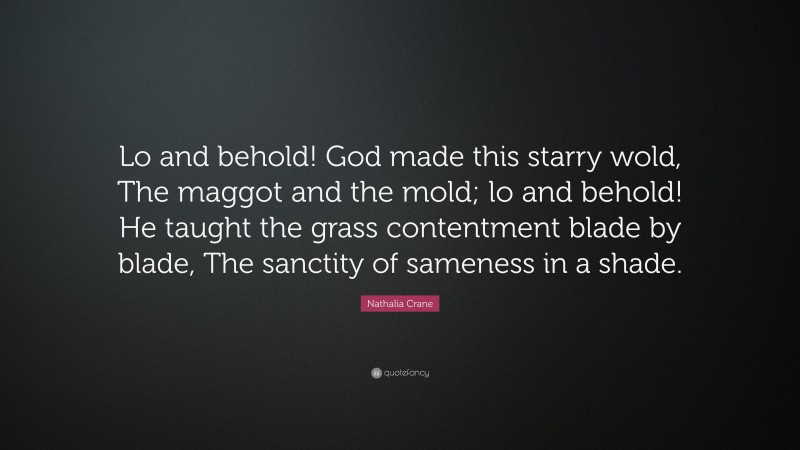 Nathalia Crane Quote: “Lo and behold! God made this starry wold, The maggot and the mold; lo and behold! He taught the grass contentment blade by blade, The sanctity of sameness in a shade.”