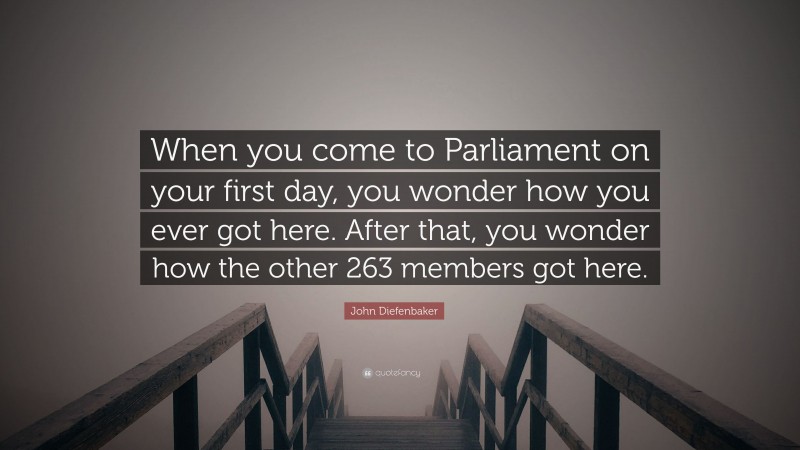 John Diefenbaker Quote: “When you come to Parliament on your first day, you wonder how you ever got here. After that, you wonder how the other 263 members got here.”