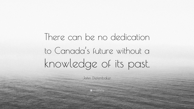 John Diefenbaker Quote: “There can be no dedication to Canada’s future without a knowledge of its past.”