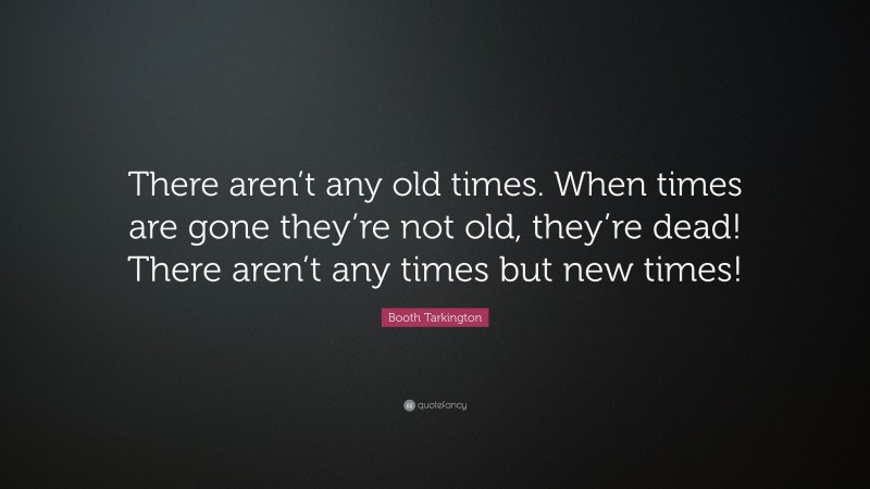 Booth Tarkington Quote: “There aren’t any old times. When times are gone they’re not old, they’re dead! There aren’t any times but new times!”