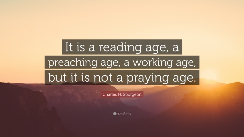 Charles H. Spurgeon Quote: “It is a reading age, a preaching age, a working age, but it is not a praying age.”