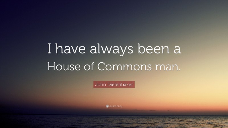 John Diefenbaker Quote: “I have always been a House of Commons man.”