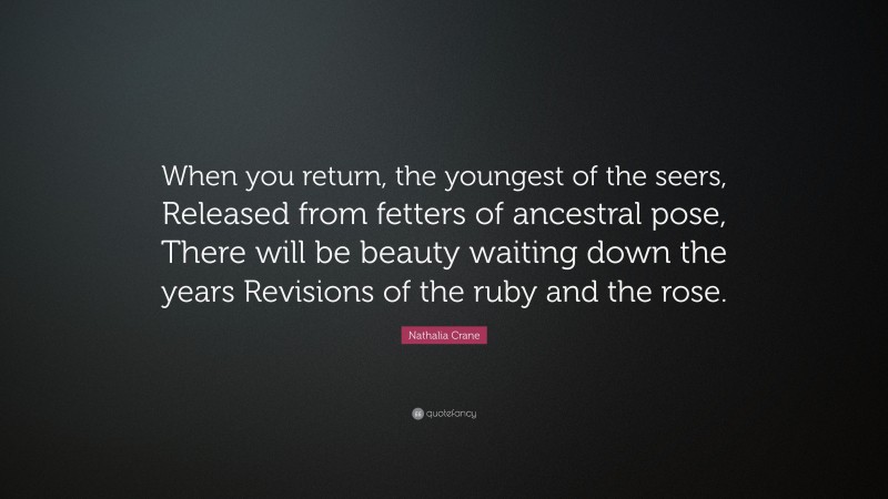 Nathalia Crane Quote: “When you return, the youngest of the seers, Released from fetters of ancestral pose, There will be beauty waiting down the years Revisions of the ruby and the rose.”