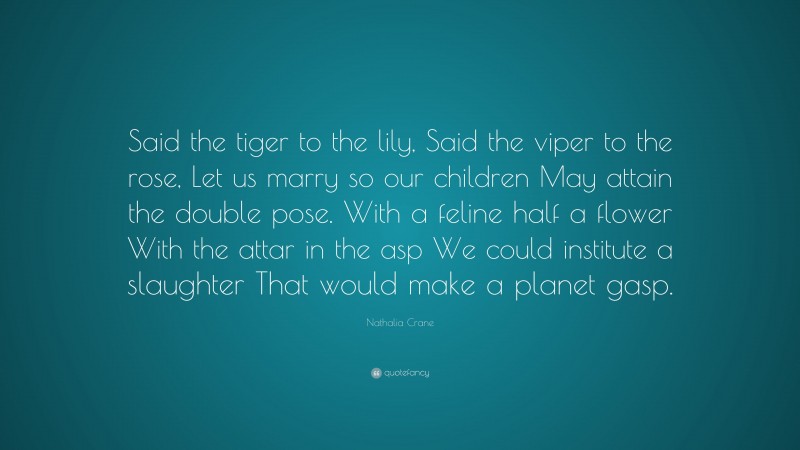 Nathalia Crane Quote: “Said the tiger to the lily, Said the viper to the rose, Let us marry so our children May attain the double pose. With a feline half a flower With the attar in the asp We could institute a slaughter That would make a planet gasp.”