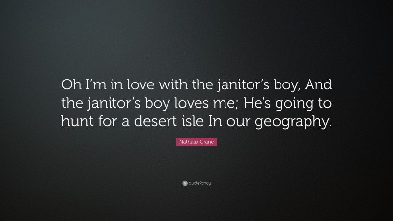 Nathalia Crane Quote: “Oh I’m in love with the janitor’s boy, And the janitor’s boy loves me; He’s going to hunt for a desert isle In our geography.”