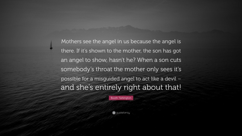 Booth Tarkington Quote: “Mothers see the angel in us because the angel is there. If it’s shown to the mother, the son has got an angel to show, hasn’t he? When a son cuts somebody’s throat the mother only sees it’s possible for a misguided angel to act like a devil – and she’s entirely right about that!”